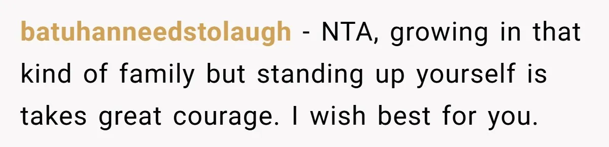batuhanneedstolaugh − NTA, growing in that kind of family but standing up yourself is takes great courage. I wish best for you.