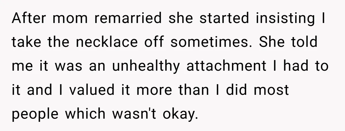 After mom remarried she started insisting I take the necklace off sometimes. She told me it was an unhealthy attachment I had to it and I valued it more than...