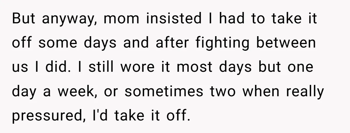 But anyway, mom insisted I had to take it off some days and after fighting between us I did. I still wore it most days but one day a week,...