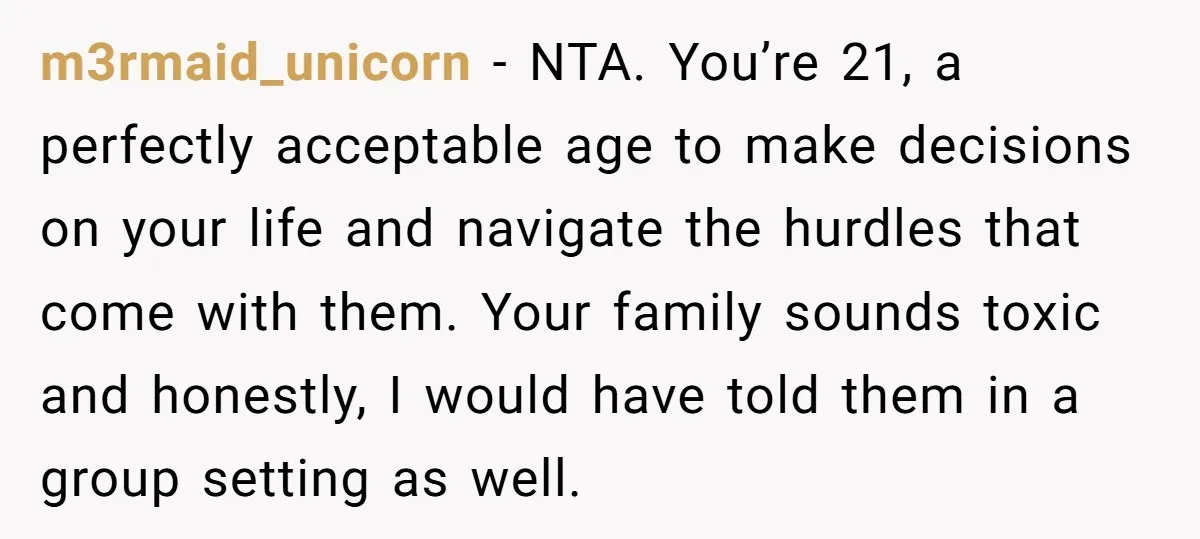 m3rmaid_unicorn − NTA. You’re 21, a perfectly acceptable age to make decisions on your life and navigate the hurdles that come with them. Your family sounds toxic and honestly, I...