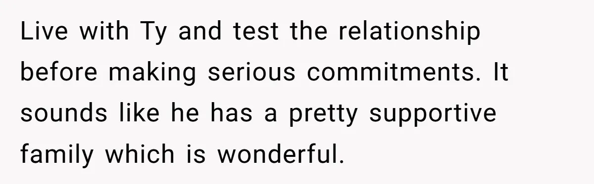Live with Ty and test the relationship before making serious commitments. It sounds like he has a pretty supportive family which is wonderful.