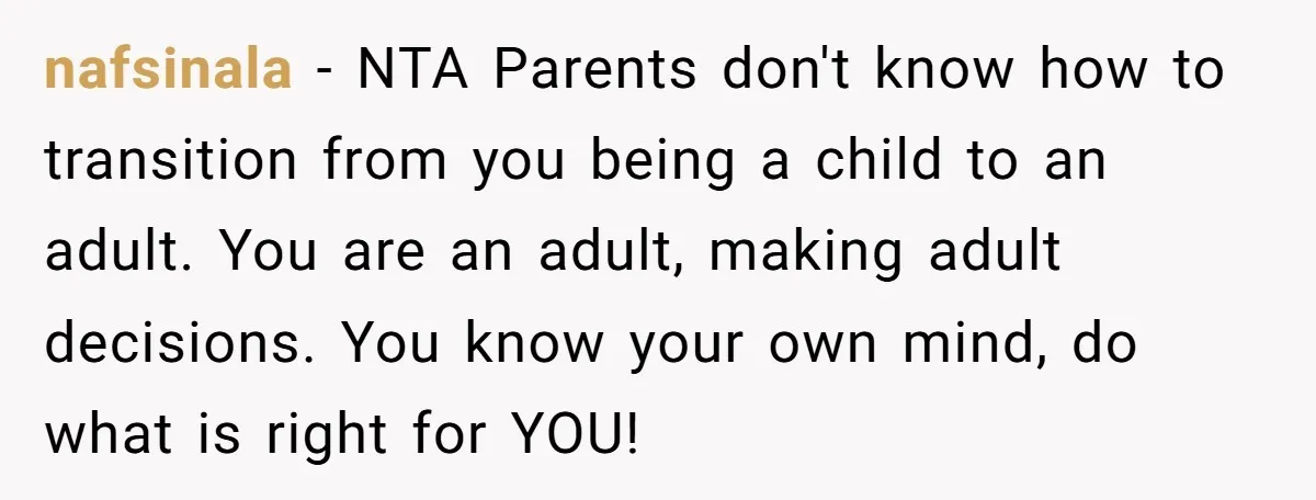nafsinala − NTA Parents don't know how to transition from you being a child to an adult. You are an adult, making adult decisions. You know your own mind, do...