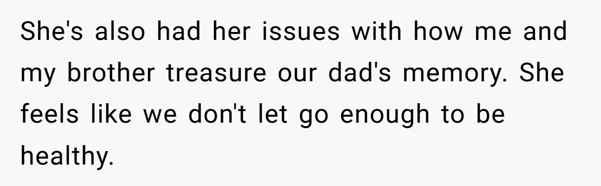 She's also had her issues with how me and my brother treasure our dad's memory. She feels like we don't let go enough to be healthy.