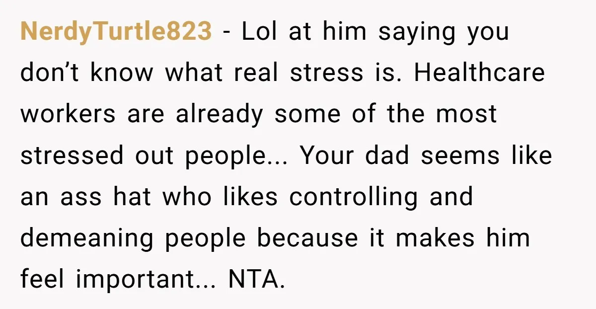 NerdyTurtle823 − Lol at him saying you don’t know what real stress is. Healthcare workers are already some of the most stressed out people... Your dad seems like an ass...