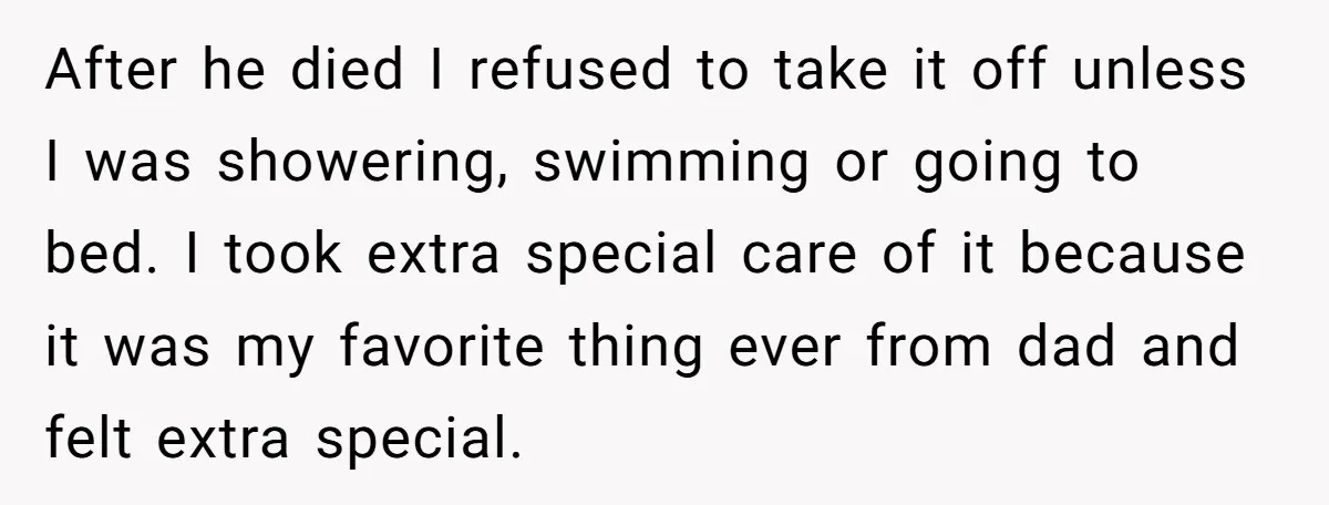After he died I refused to take it off unless I was showering, swimming or going to bed. I took extra special care of it because it was my favorite...