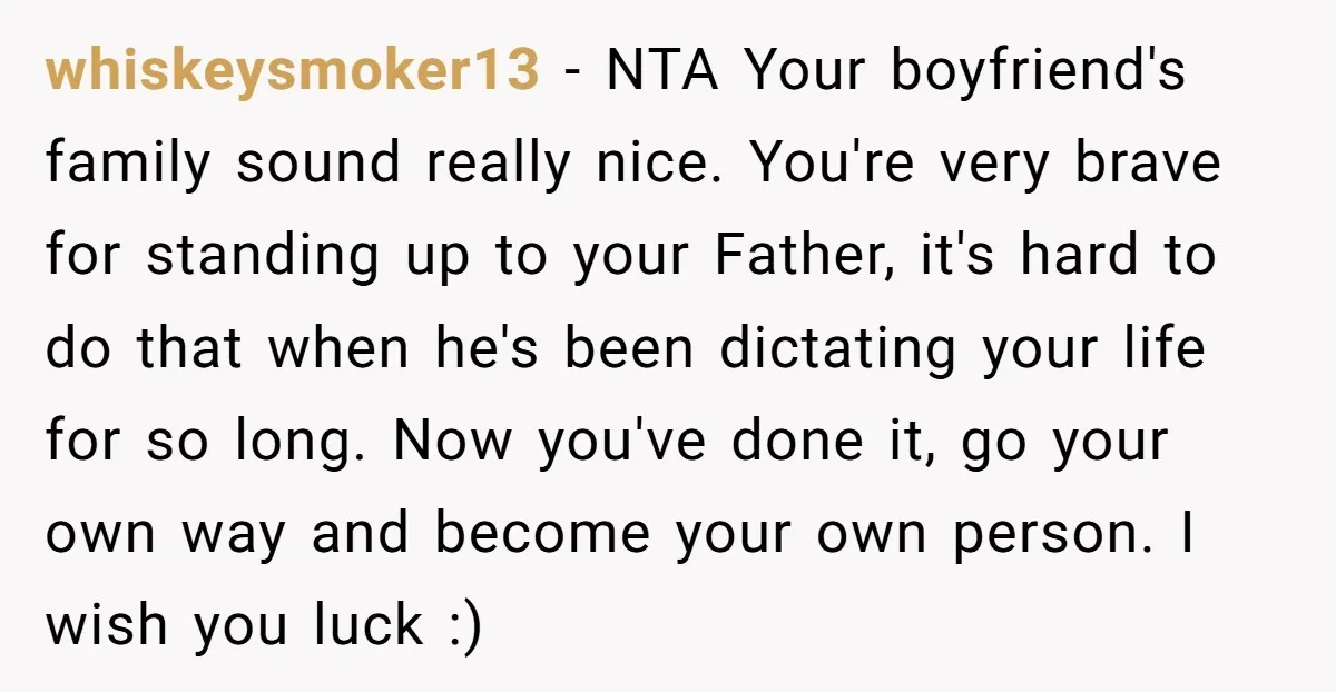 whiskeysmoker13 − NTA Your boyfriend's family sound really nice. You're very brave for standing up to your Father, it's hard to do that when he's been dictating your life for...