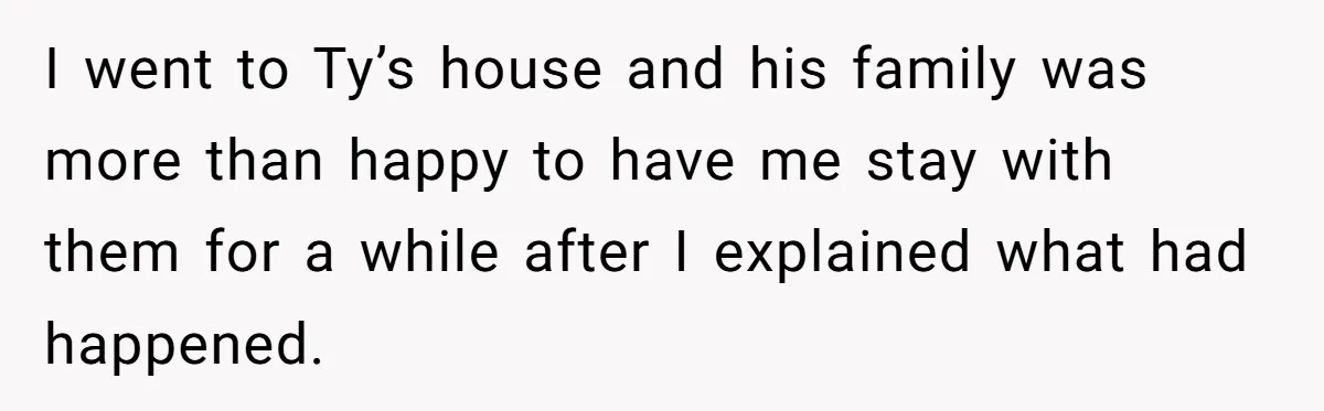 I went to Ty’s house and his family was more than happy to have me stay with them for a while after I explained what had happened.