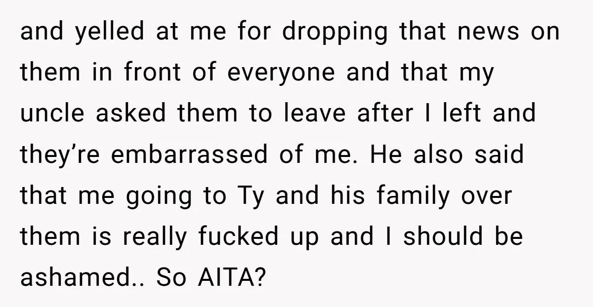 and yelled at me for dropping that news on them in front of everyone and that my uncle asked them to leave after I left and they’re embarrassed of me....