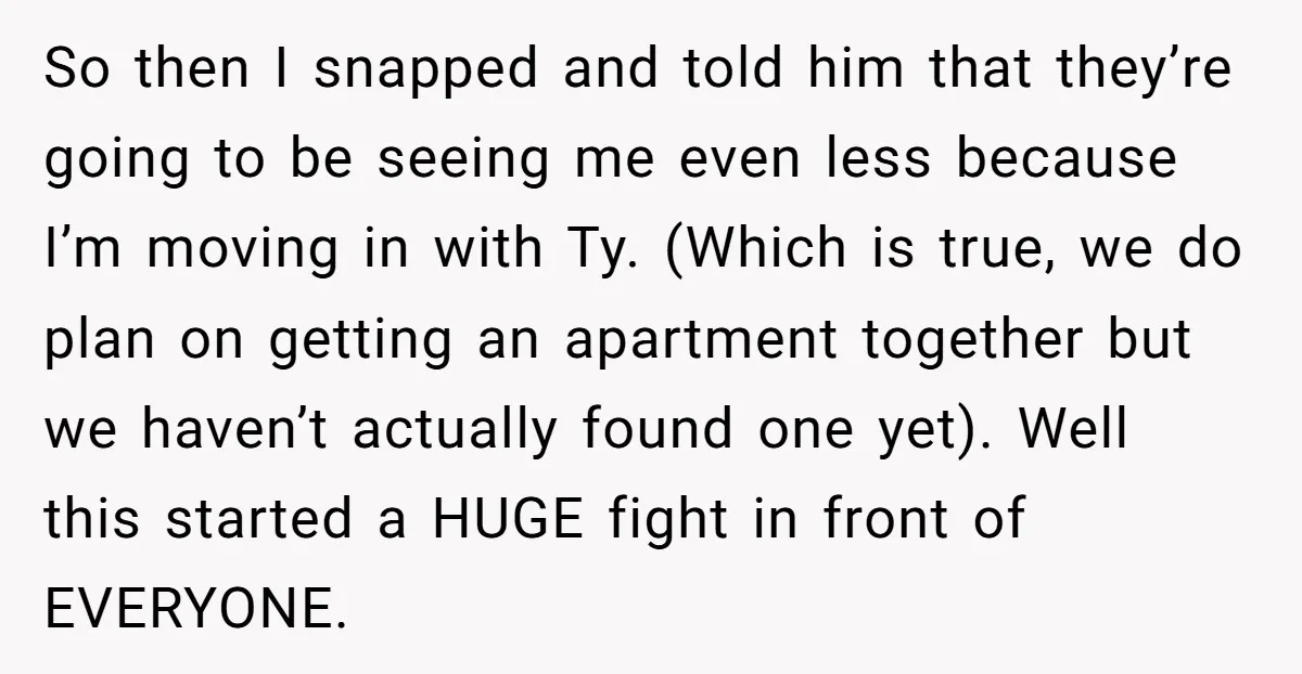 So then I snapped and told him that they’re going to be seeing me even less because I’m moving in with Ty. (Which is true, we do plan on getting...