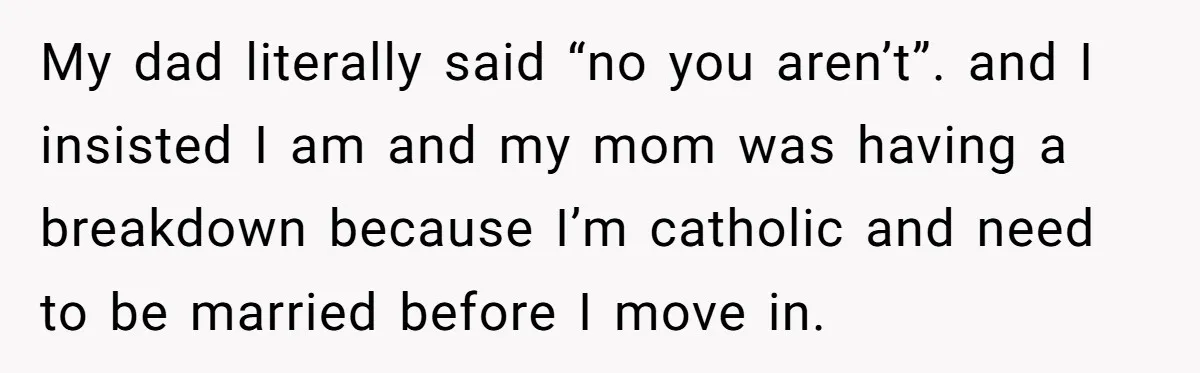 My dad literally said “no you aren’t”. and I insisted I am and my mom was having a breakdown because I’m catholic and need to be married before I move...