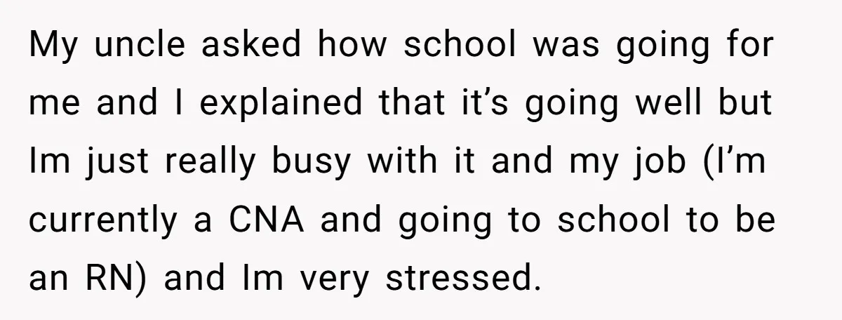 My uncle asked how school was going for me and I explained that it’s going well but Im just really busy with it and my job (I’m currently a CNA...