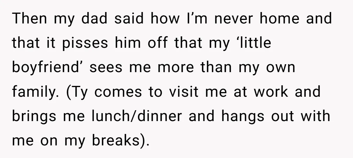 Then my dad said how I’m never home and that it pisses him off that my ‘little boyfriend’ sees me more than my own family. (Ty comes to visit me...