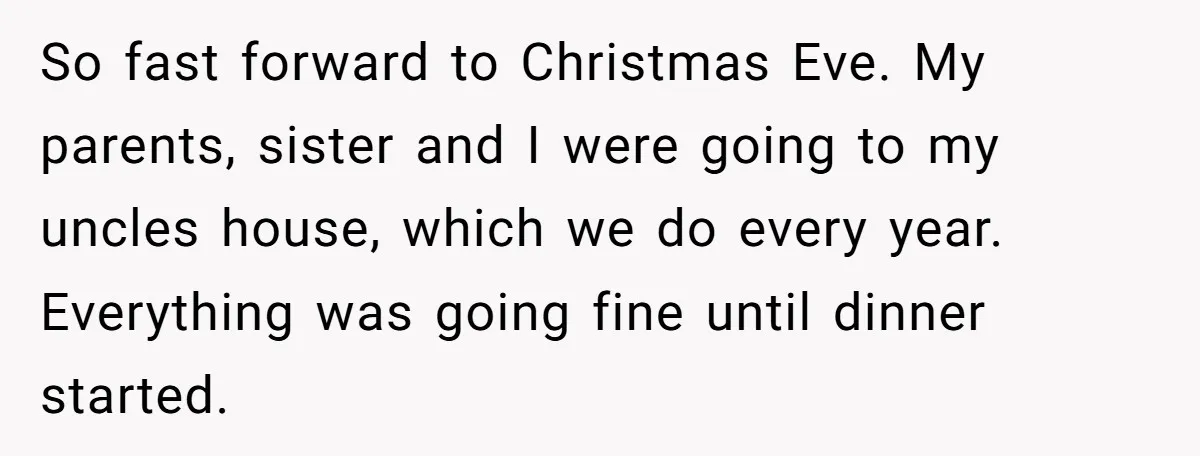 So fast forward to Christmas Eve. My parents, sister and I were going to my uncles house, which we do every year. Everything was going fine until dinner started.