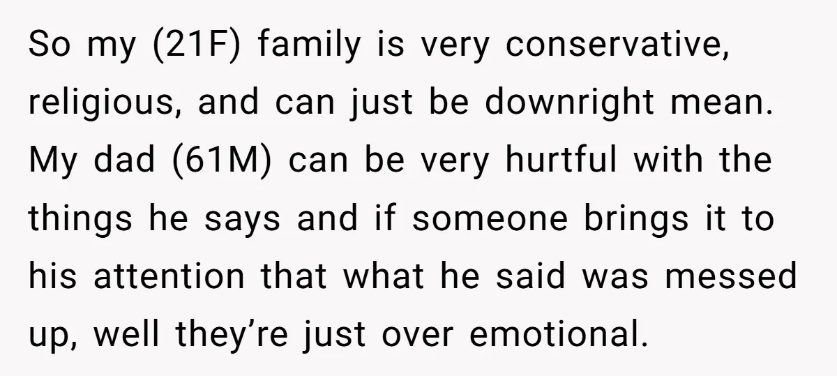 So my (21F) family is very conservative, religious, and can just be downright mean. My dad (61M) can be very hurtful with the things he says and if someone brings...