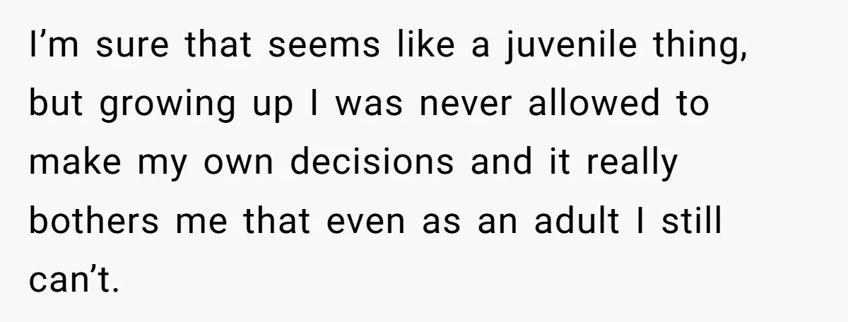 I’m sure that seems like a juvenile thing, but growing up I was never allowed to make my own decisions and it really bothers me that even as an adult...