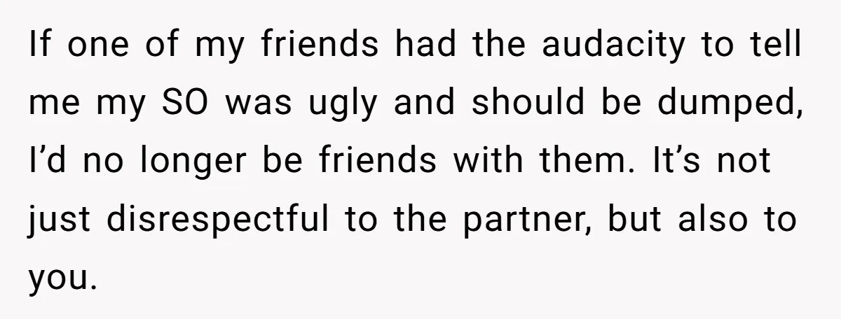 If one of my friends had the audacity to tell me my SO was ugly and should be dumped, I’d no longer be friends with them. It’s not just disrespectful...