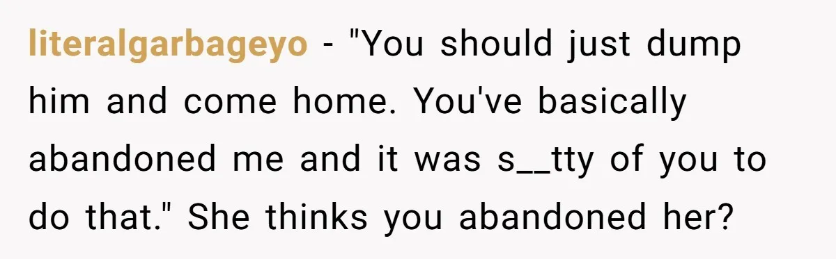 literalgarbageyo − "You should just dump him and come home. You've basically abandoned me and it was s__tty of you to do that." She thinks you abandoned her?