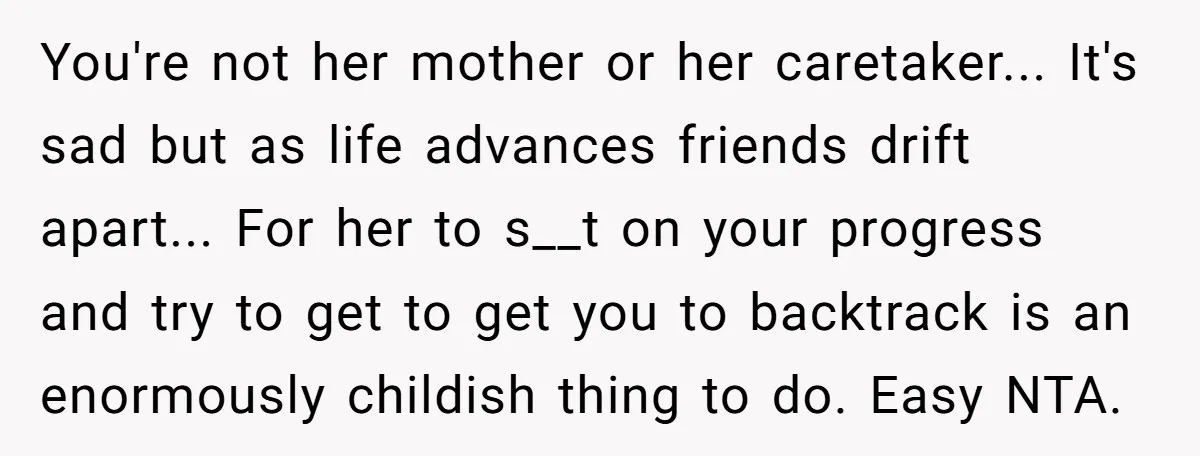 You're not her mother or her caretaker... It's sad but as life advances friends drift apart... For her to s__t on your progress and try to get to get you...