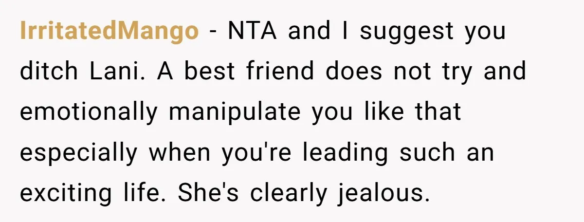 IrritatedMango − NTA and I suggest you ditch Lani. A best friend does not try and emotionally manipulate you like that especially when you're leading such an exciting life. She's...