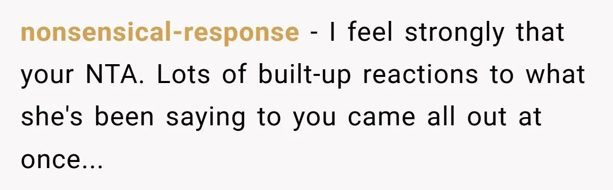 nonsensical-response − I feel strongly that your NTA. Lots of built-up reactions to what she's been saying to you came all out at once...