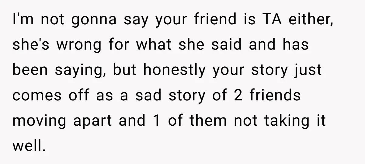 I'm not gonna say your friend is TA either, she's wrong for what she said and has been saying, but honestly your story just comes off as a sad story...