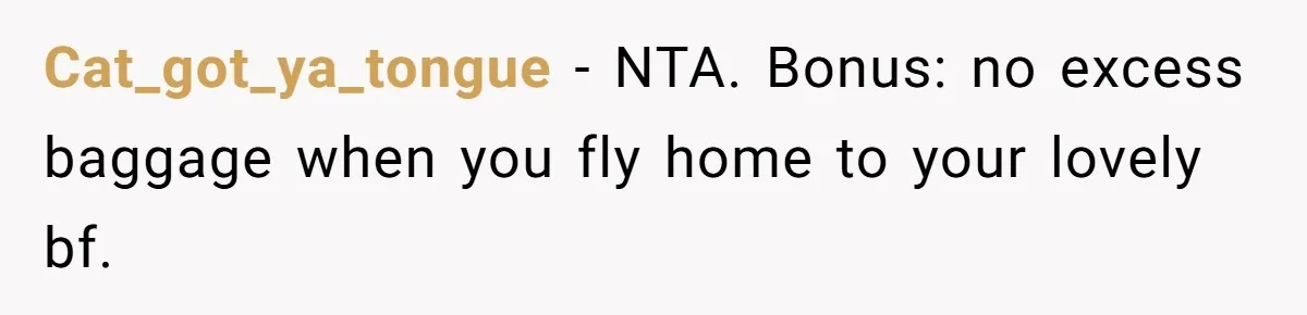 Cat_got_ya_tongue − NTA. Bonus: no excess baggage when you fly home to your lovely bf.