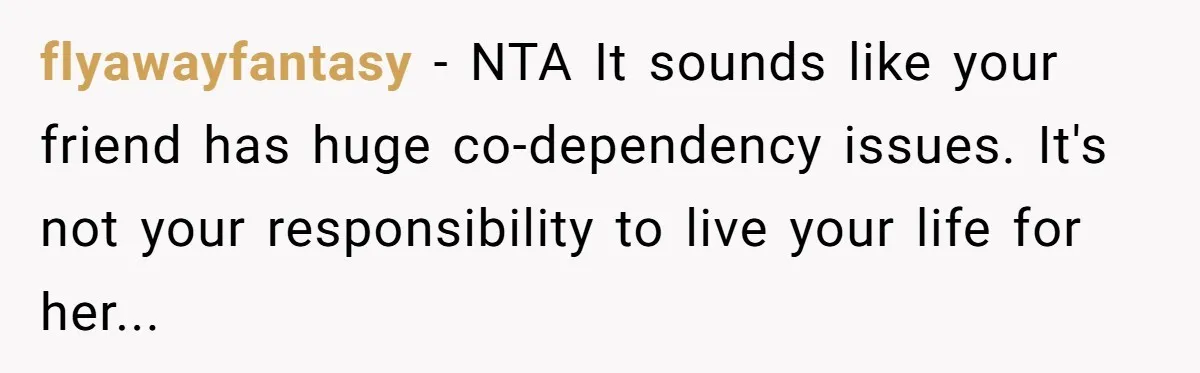 flyawayfantasy − NTA It sounds like your friend has huge co-dependency issues. It's not your responsibility to live your life for her...