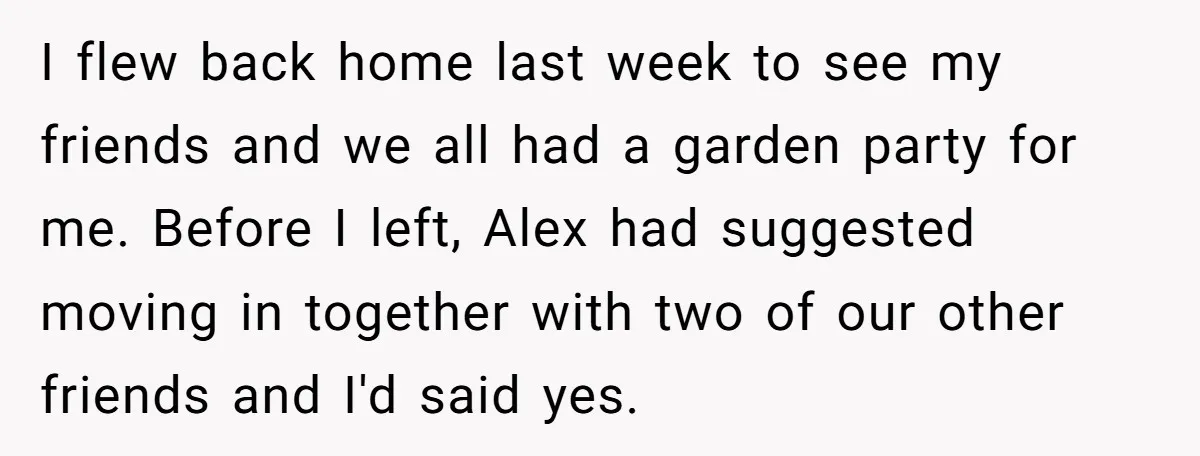 I flew back home last week to see my friends and we all had a garden party for me. Before I left, Alex had suggested moving in together with two...