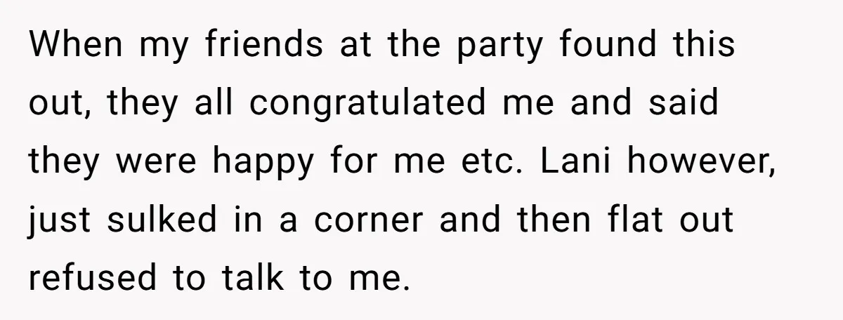 When my friends at the party found this out, they all congratulated me and said they were happy for me etc. Lani however, just sulked in a corner and then...