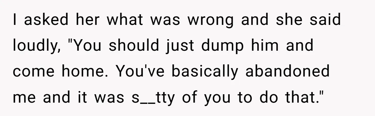 I asked her what was wrong and she said loudly, "You should just dump him and come home. You've basically abandoned me and it was s__tty of you to do...