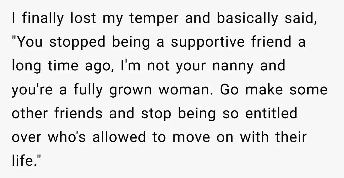 I finally lost my temper and basically said, "You stopped being a supportive friend a long time ago, I'm not your nanny and you're a fully grown woman. Go make...
