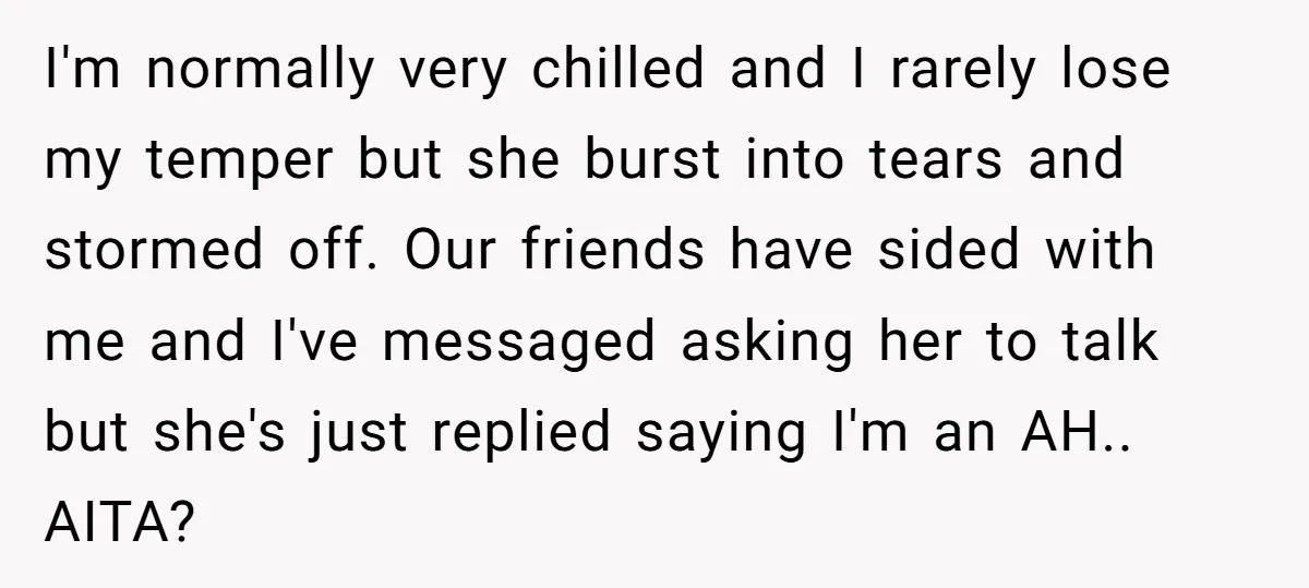 I'm normally very chilled and I rarely lose my temper but she burst into tears and stormed off. Our friends have sided with me and I've messaged asking her to...