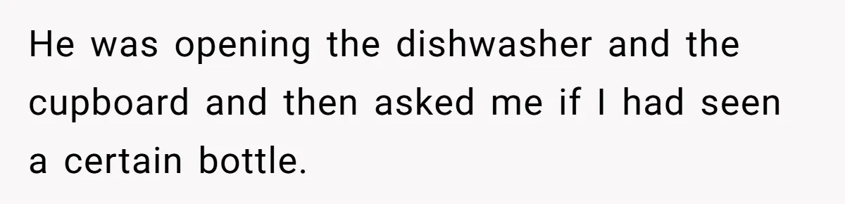 He was opening the dishwasher and the cupboard and then asked me if I had seen a certain bottle.