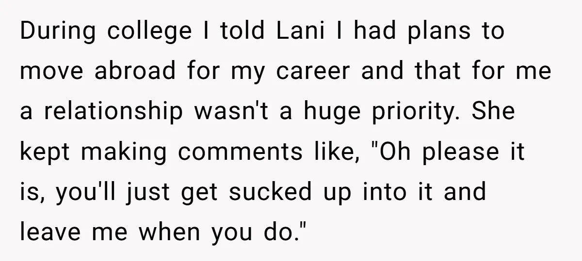 During college I told Lani I had plans to move abroad for my career and that for me a relationship wasn't a huge priority. She kept making comments like, "Oh...