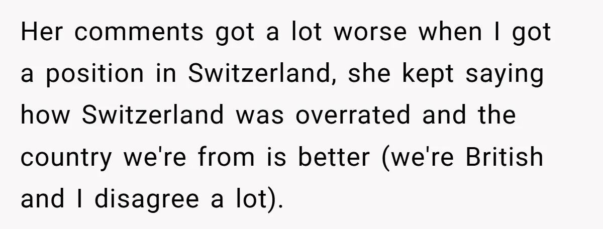 Her comments got a lot worse when I got a position in Switzerland, she kept saying how Switzerland was overrated and the country we're from is better (we're British and...