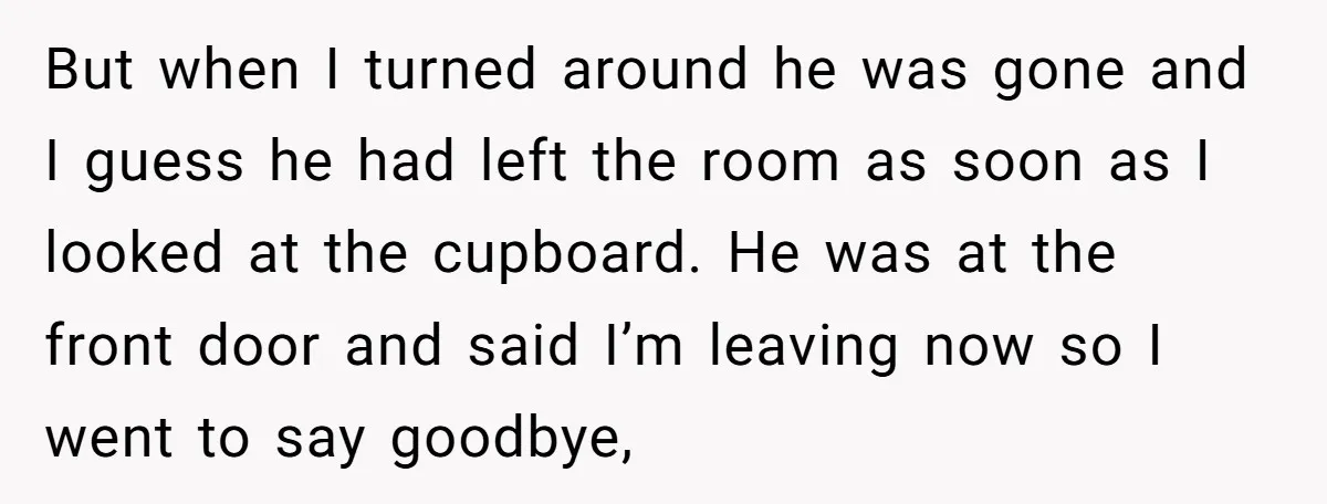 But when I turned around he was gone and I guess he had left the room as soon as I looked at the cupboard. He was at the front door...
