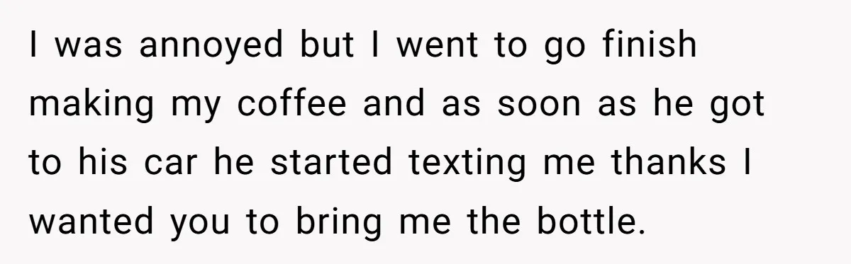 I was annoyed but I went to go finish making my coffee and as soon as he got to his car he started texting me thanks I wanted you to...