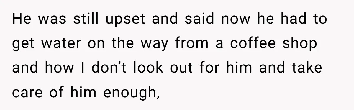 He was still upset and said now he had to get water on the way from a coffee shop and how I don’t look out for him and take care...
