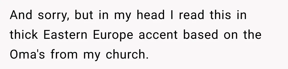 And sorry, but in my head I read this in thick Eastern Europe accent based on the Oma's from my church.