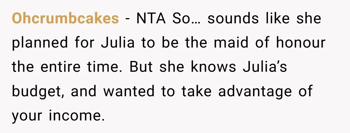 Ohcrumbcakes − NTA So… sounds like she planned for Julia to be the maid of honour the entire time. But she knows Julia’s budget, and wanted to take advantage of...