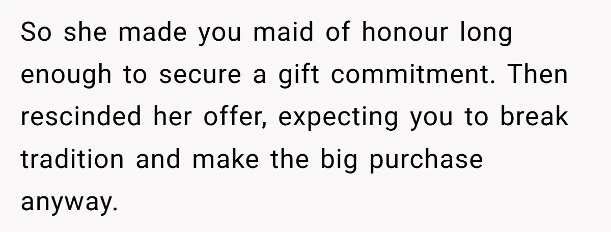 So she made you maid of honour long enough to secure a gift commitment. Then rescinded her offer, expecting you to break tradition and make the big purchase anyway.