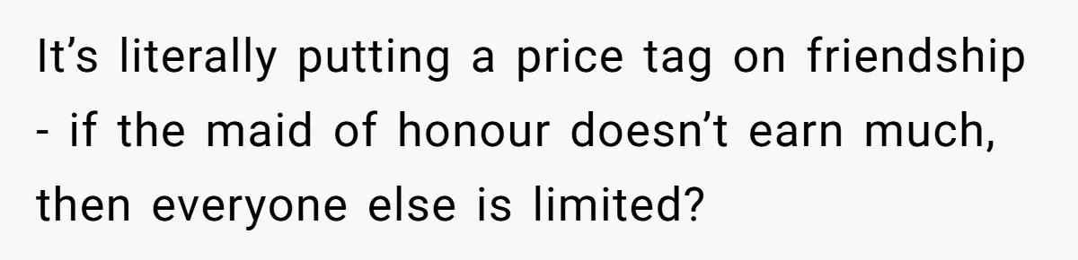 It’s literally putting a price tag on friendship - if the maid of honour doesn’t earn much, then everyone else is limited?