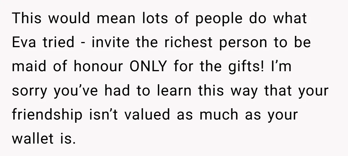 This would mean lots of people do what Eva tried - invite the richest person to be maid of honour ONLY for the gifts! I’m sorry you’ve had to learn...