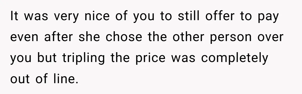 It was very nice of you to still offer to pay even after she chose the other person over you but tripling the price was completely out of line.