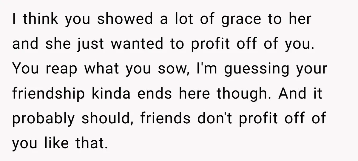 I think you showed a lot of grace to her and she just wanted to profit off of you. You reap what you sow, I'm guessing your friendship kinda ends...