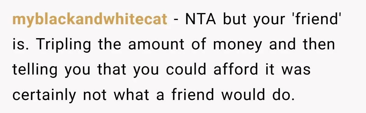 myblackandwhitecat − NTA but your 'friend' is. Tripling the amount of money and then telling you that you could afford it was certainly not what a friend would do.