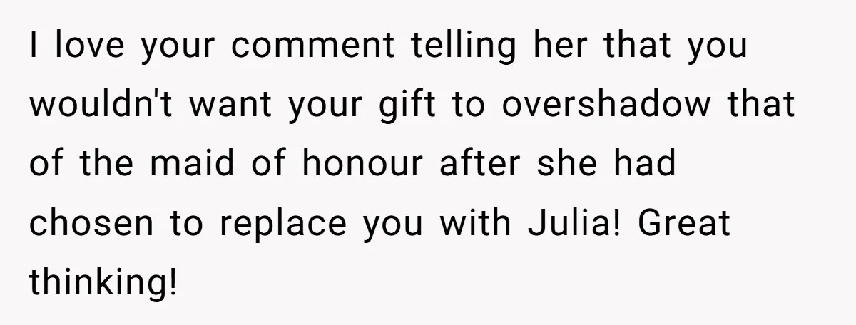I love your comment telling her that you wouldn't want your gift to overshadow that of the maid of honour after she had chosen to replace you with Julia! Great...