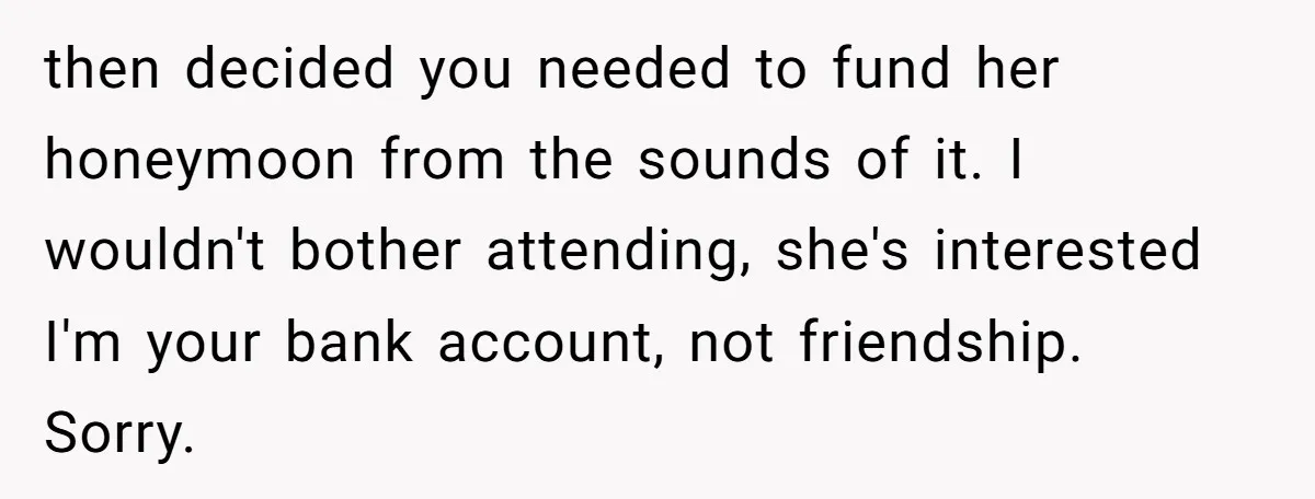 then decided you needed to fund her honeymoon from the sounds of it. I wouldn't bother attending, she's interested I'm your bank account, not friendship. Sorry.