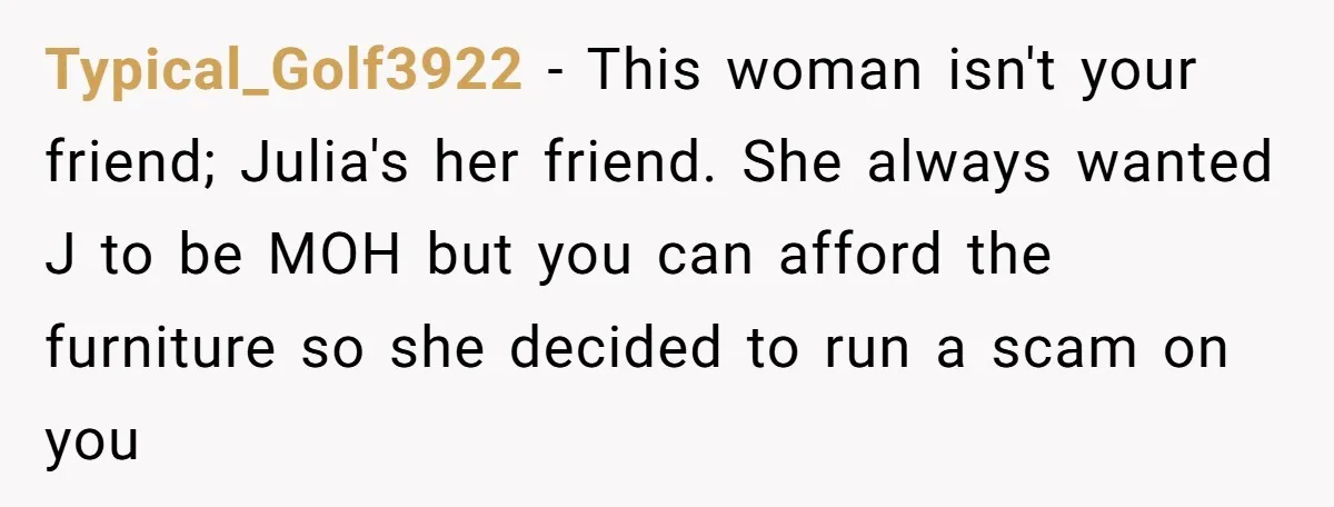 Typical_Golf3922 − This woman isn't your friend; Julia's her friend. She always wanted J to be MOH but you can afford the furniture so she decided to run a scam...