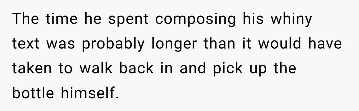 The time he spent composing his whiny text was probably longer than it would have taken to walk back in and pick up the bottle himself.